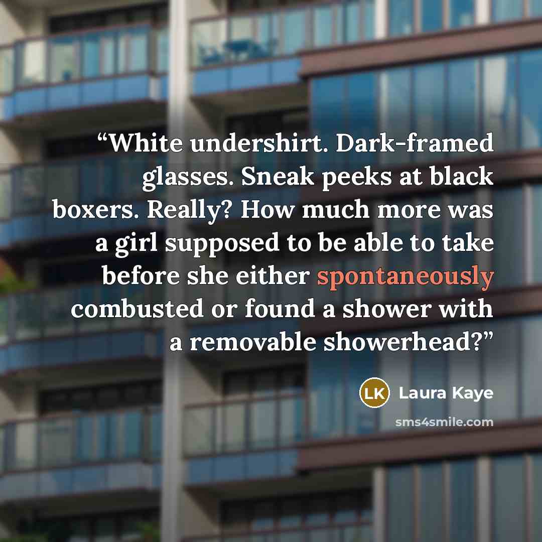 “White undershirt. Dark-framed glasses. Sneak peeks at black boxers. Really? How much more was a girl supposed to be able to take before she either spontaneously combusted or found a shower with a removable showerhead?” quote by Laura Kaye