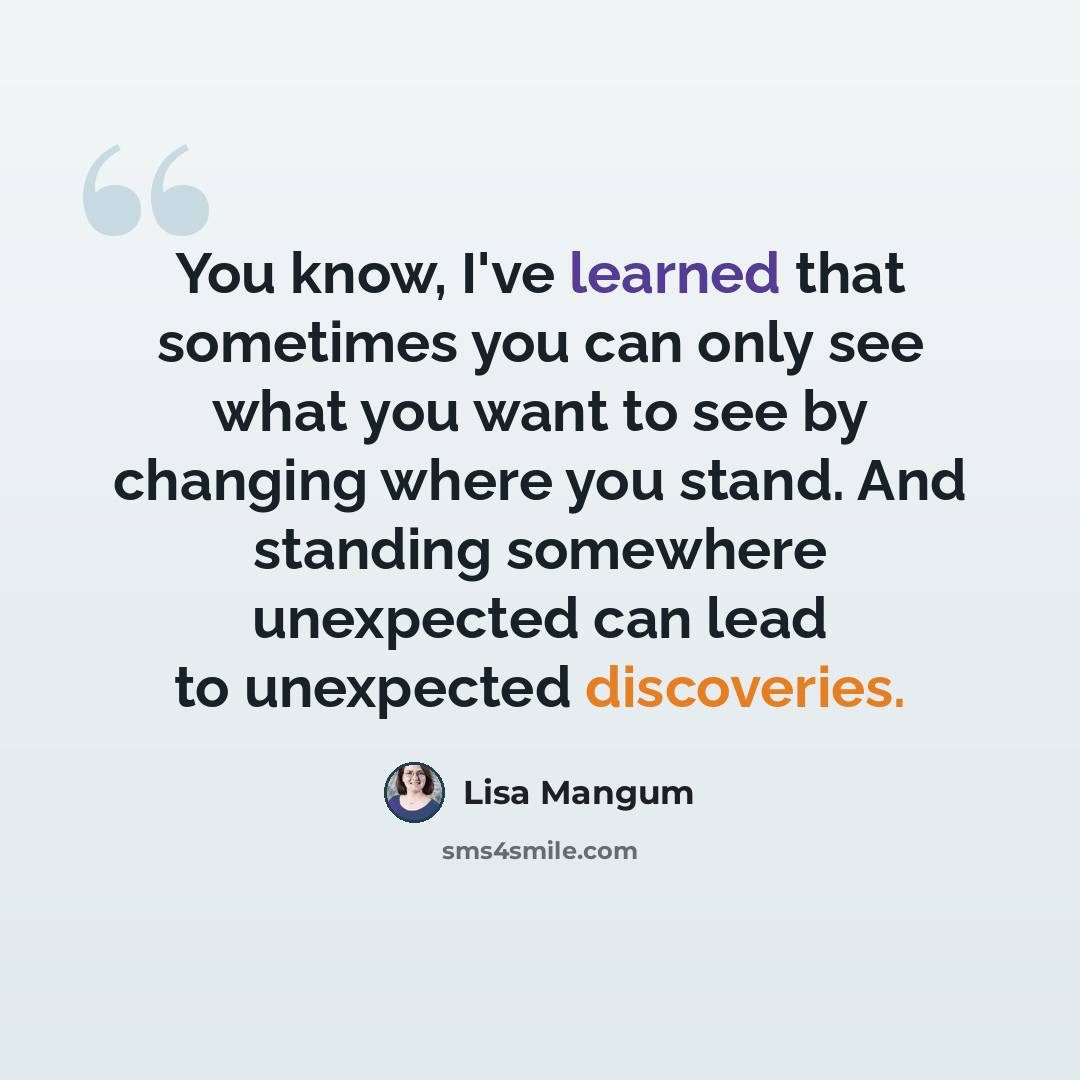 “You know, I've learned that sometimes you can only see what you want to see by changing where you stand. And standing somewhere unexpected can lead to unexpected discoveries.” quote by Lisa Mangum