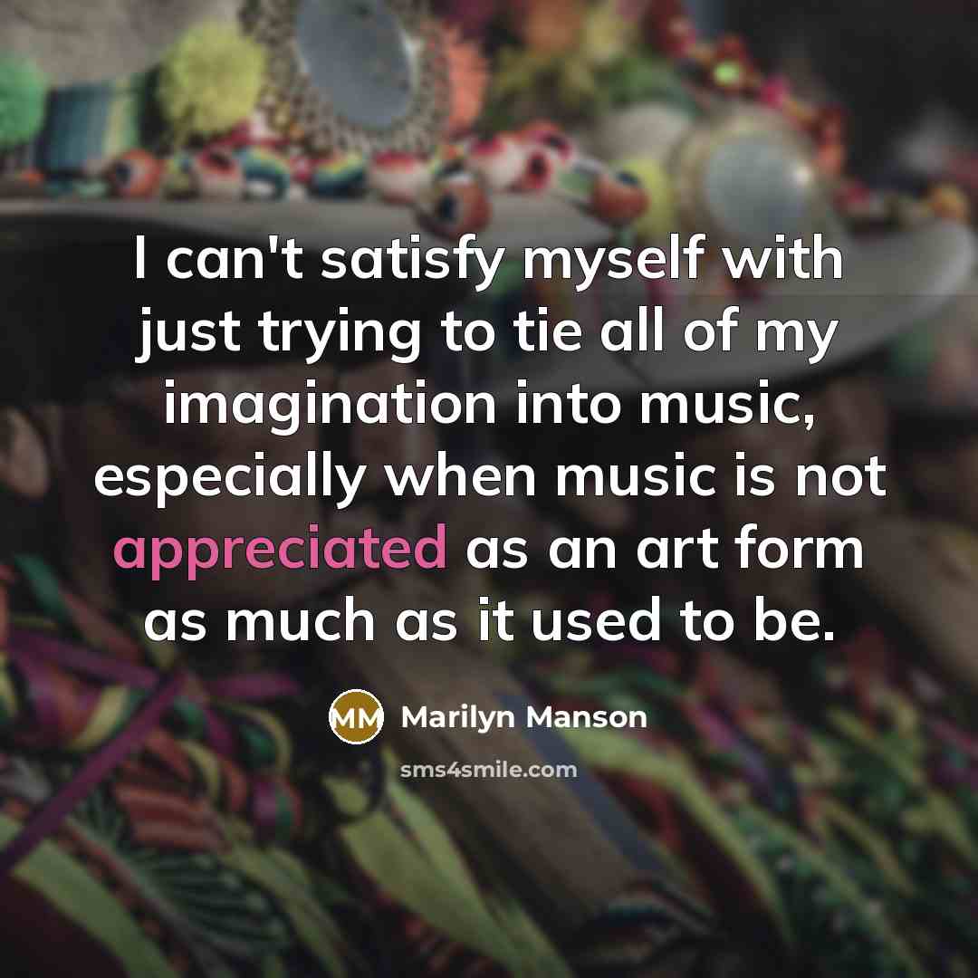 “I can't satisfy myself with just trying to tie all of my imagination into music, especially when music is not appreciated as an art form as much as it used to be.” quote by Marilyn Manson