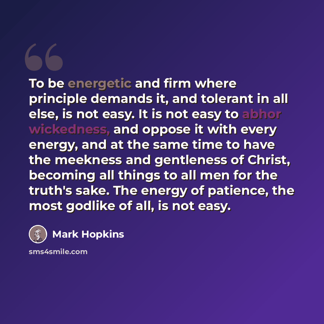 “To be energetic and firm where principle demands it, and tolerant in all else, is not easy. It is not easy to abhor wickedness, and oppose it with every energy, and at the same time to have the meekness and gentleness of Christ, becoming all things to all men for the truth's sake. The energy of…” quote by Mark Hopkins