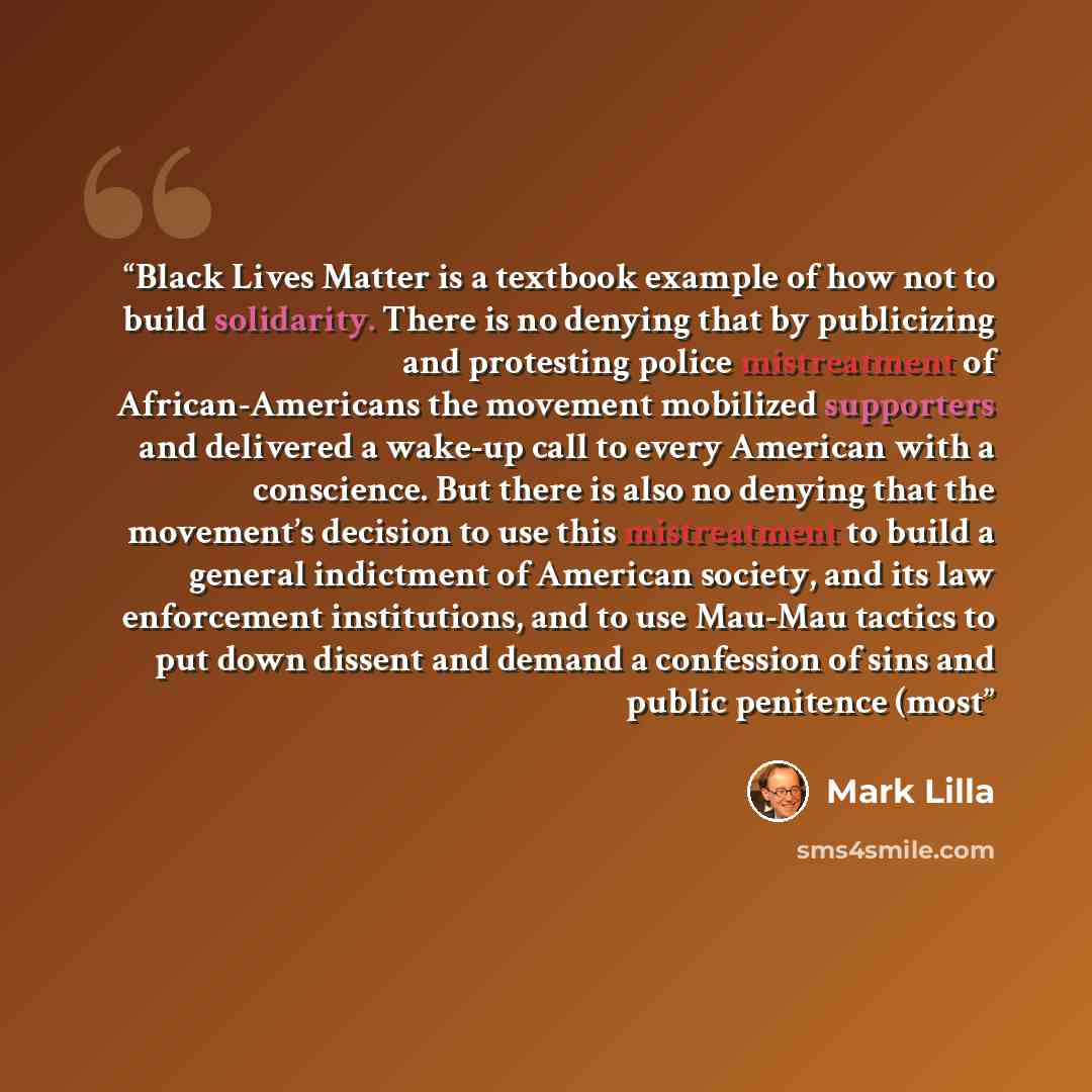 “Black Lives Matter is a textbook example of how not to build solidarity. There is no denying that by publicizing and protesting police mistreatment of African-Americans the movement mobilized supporters and delivered a wake-up call to every American with a conscience. But there is also no denying…” quote by Mark Lilla