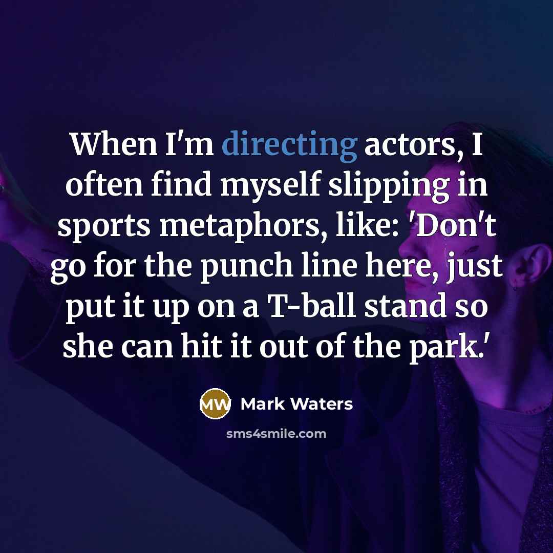 “When I'm directing actors, I often find myself slipping in sports metaphors, like: 'Don't go for the punch line here, just put it up on a T-ball stand so she can hit it out of the park.'” quote by Mark Waters