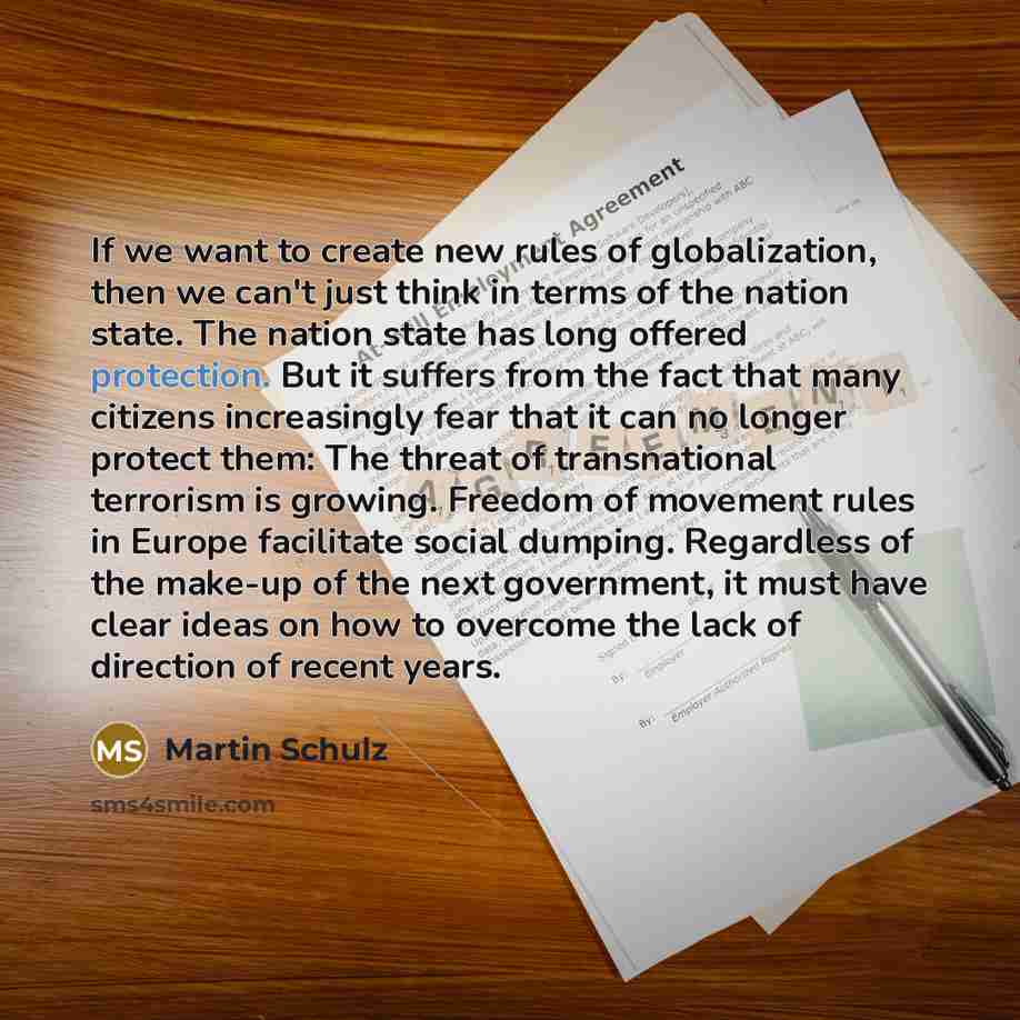 “If we want to create new rules of globalization, then we can't just think in terms of the nation state. The nation state has long offered protection. But it suffers from the fact that many citizens increasingly fear that it can no longer protect them: The threat of transnational terrorism is…” quote by Martin Schulz