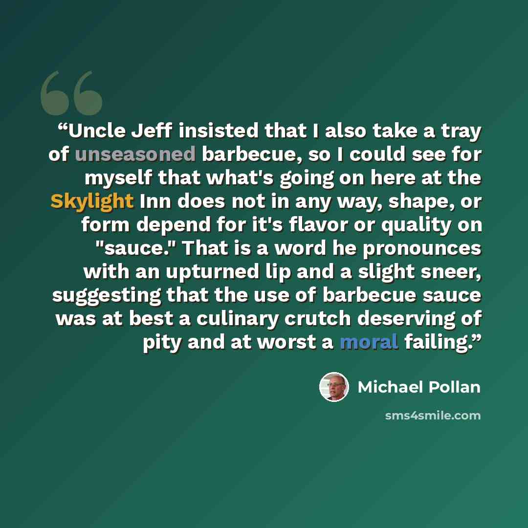 “Uncle Jeff insisted that I also take a tray of unseasoned barbecue, so I could see for myself that what's going on here at the Skylight Inn does not in any way, shape, or form depend for it's flavor or quality on "sauce." That is a word he pronounces with an upturned lip and a slight sneer…” quote by Michael Pollan
