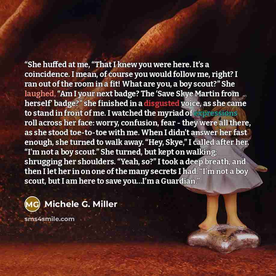 “She huffed at me, “That I knew you were here. It’s a coincidence. I mean, of course you would follow me, right? I ran out of the room in a fit! What are you, a boy scout?” She laughed, “Am I your next badge? The ‘Save Skye Martin from herself’ badge?” she finished in a disgusted voice, as she came…” quote by Michele G. Miller