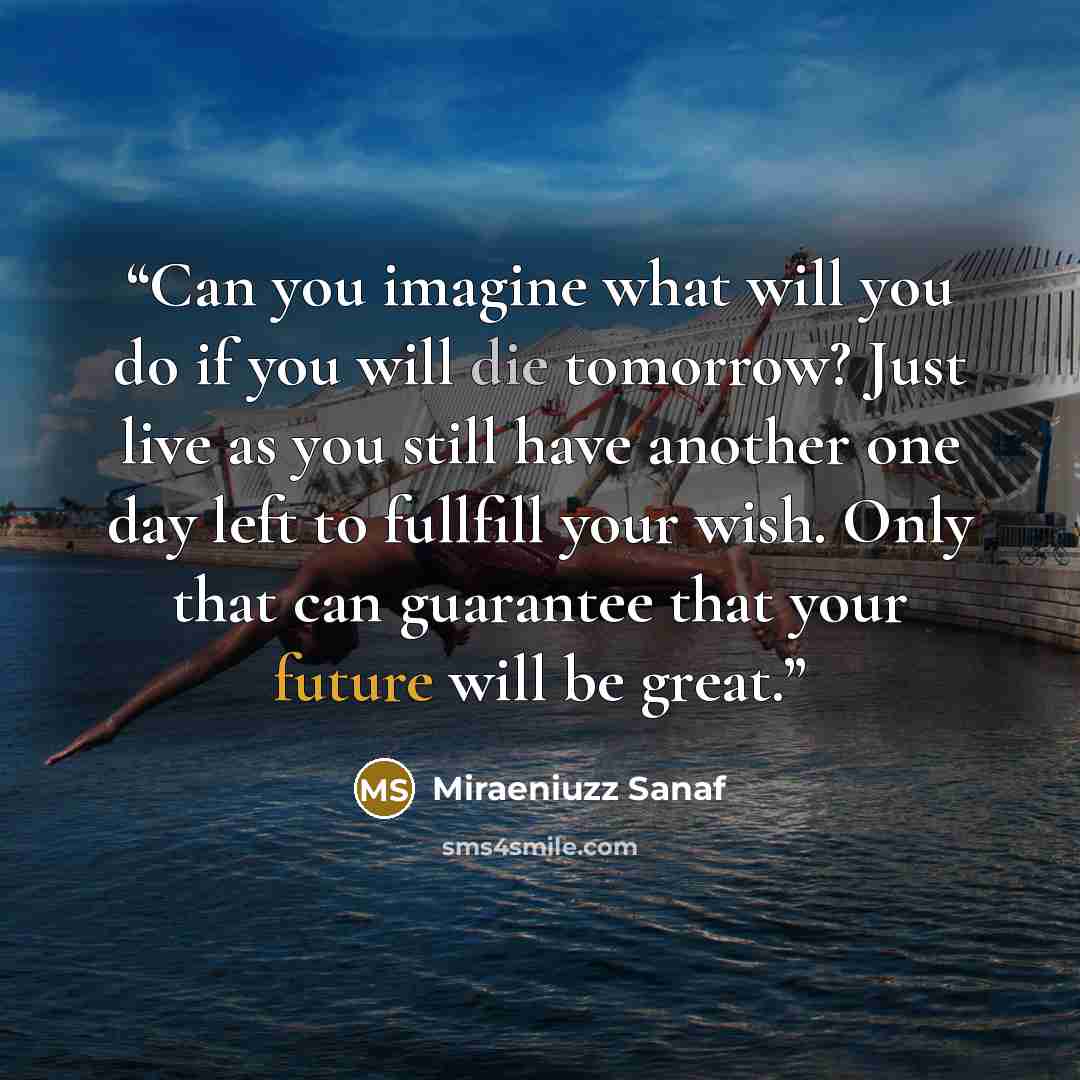 “Can you imagine what will you do if you will die tomorrow? Just live as you still have another one day left to fullfill your wish. Only that can guarantee that your future will be great.” quote by Miraeniuzz Sanaf