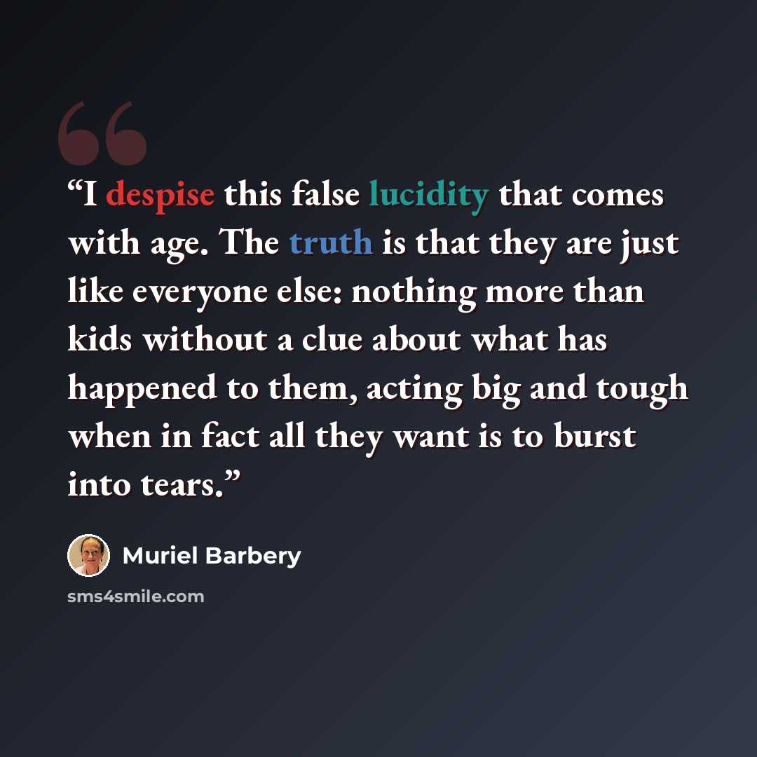 “I despise this false lucidity that comes with age. The truth is that they are just like everyone else: nothing more than kids without a clue about what has happened to them, acting big and tough when in fact all they want is to burst into tears.” quote by Muriel Barbery