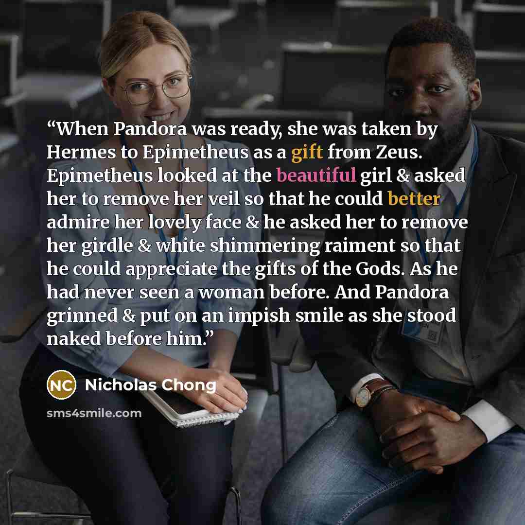 “When Pandora was ready, she was taken by Hermes to Epimetheus as a gift from Zeus. Epimetheus looked at the beautiful girl & asked her to remove her veil so that he could better admire her lovely face & he asked her to remove her girdle & white shimmering raiment so that he could appreciate the…” quote by Nicholas Chong