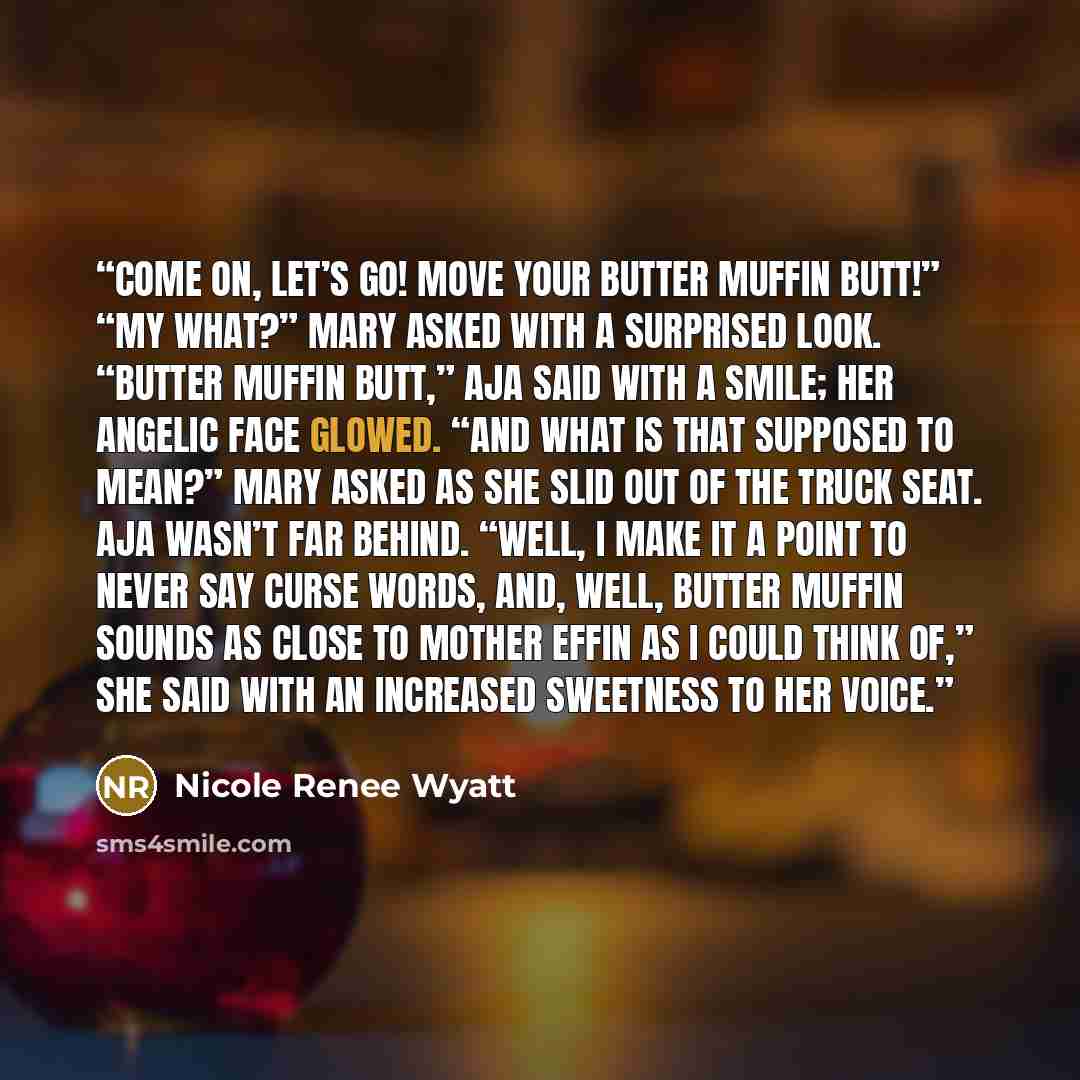 “Come on, let’s go! Move your butter muffin butt!” “My what?” Mary asked with a surprised look. “Butter muffin butt,” Aja said with a smile; her angelic face glowed. “And what is that supposed to mean?” Mary asked as she slid out of the truck seat. Aja wasn’t far behind. “Well, I make it a point to…” quote by Nicole Renee Wyatt
