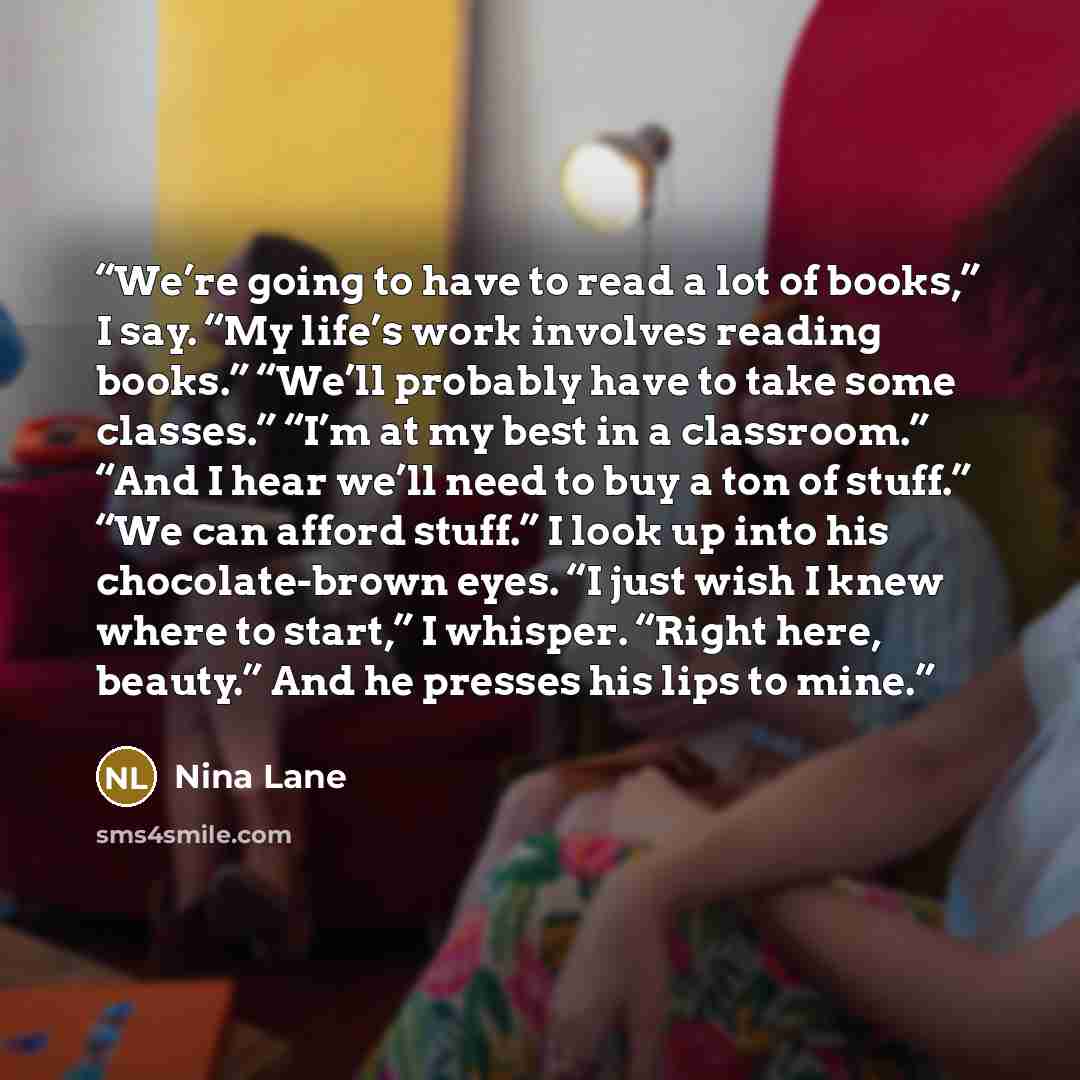 “We’re going to have to read a lot of books,” I say. “My life’s work involves reading books.” “We’ll probably have to take some classes.” “I’m at my best in a classroom.” “And I hear we’ll need to buy a ton of stuff.” “We can afford stuff.” I look up into his chocolate-brown eyes. “I just wish I…” quote by Nina Lane