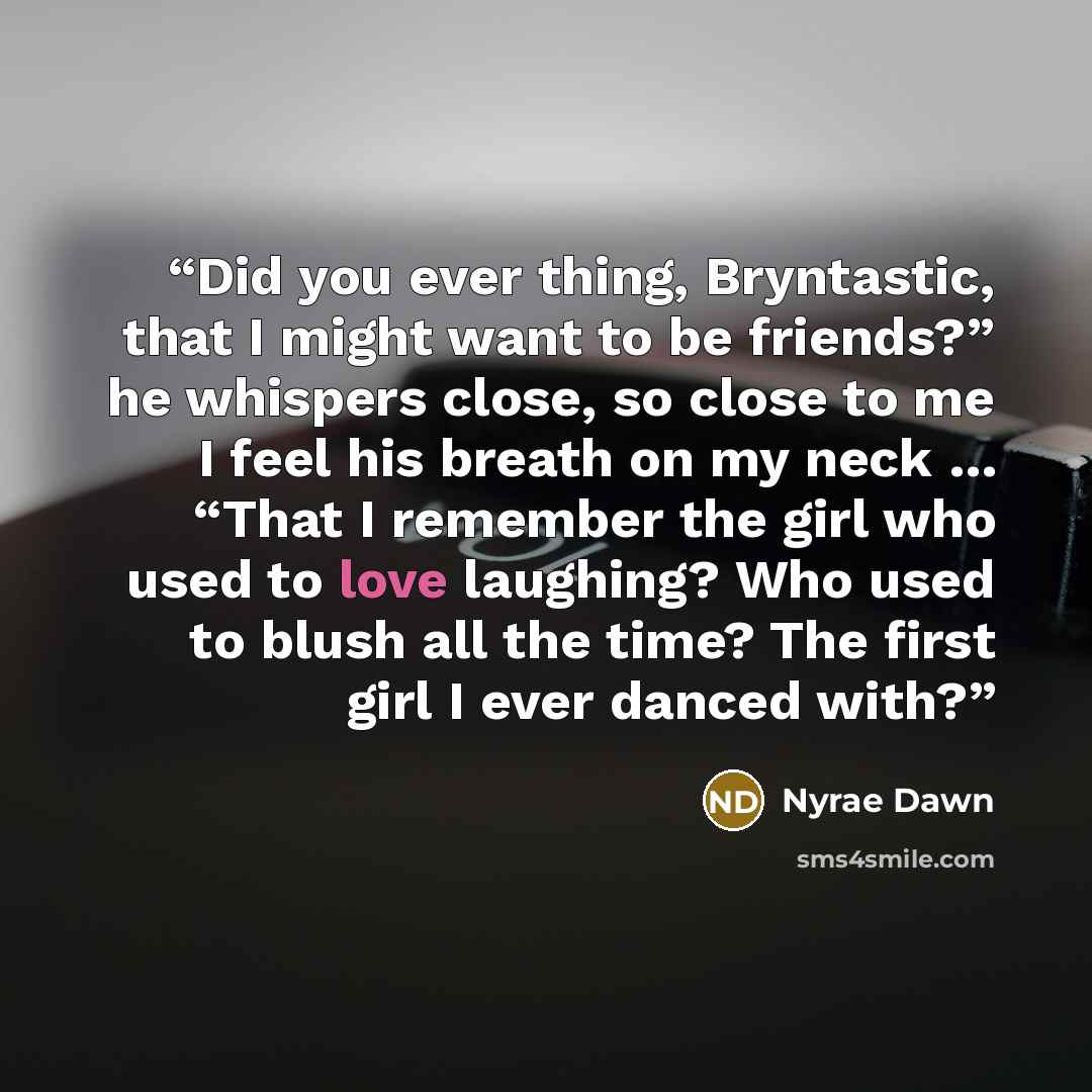 “Did you ever thing, Bryntastic, that I might want to be friends?” he whispers close, so close to me I feel his breath on my neck … “That I remember the girl who used to love laughing? Who used to blush all the time? The first girl I ever danced with?” quote by Nyrae Dawn