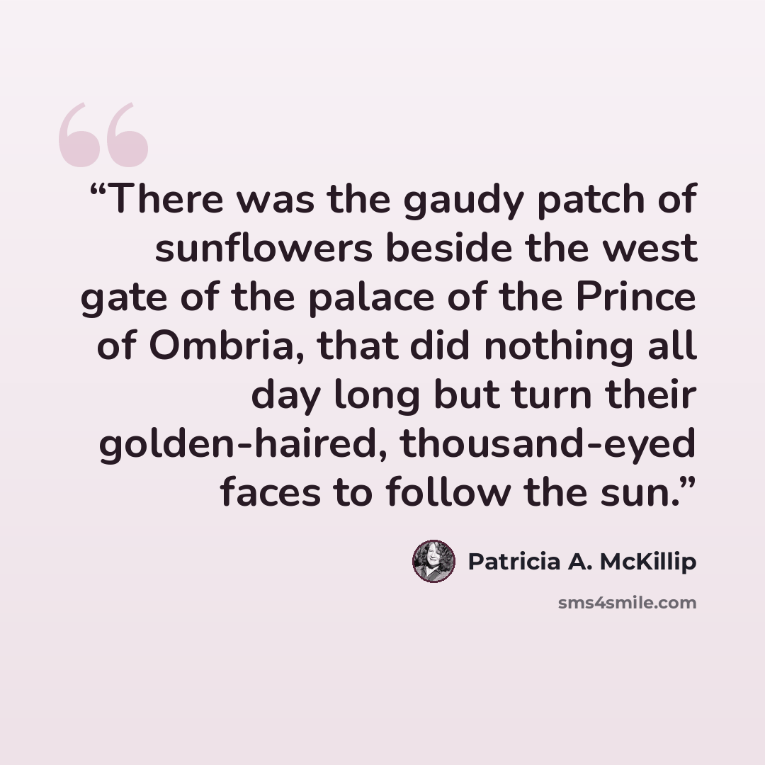 “There was the gaudy patch of sunflowers beside the west gate of the palace of the Prince of Ombria, that did nothing all day long but turn their golden-haired, thousand-eyed faces to follow the sun.” quote by Patricia A. McKillip
