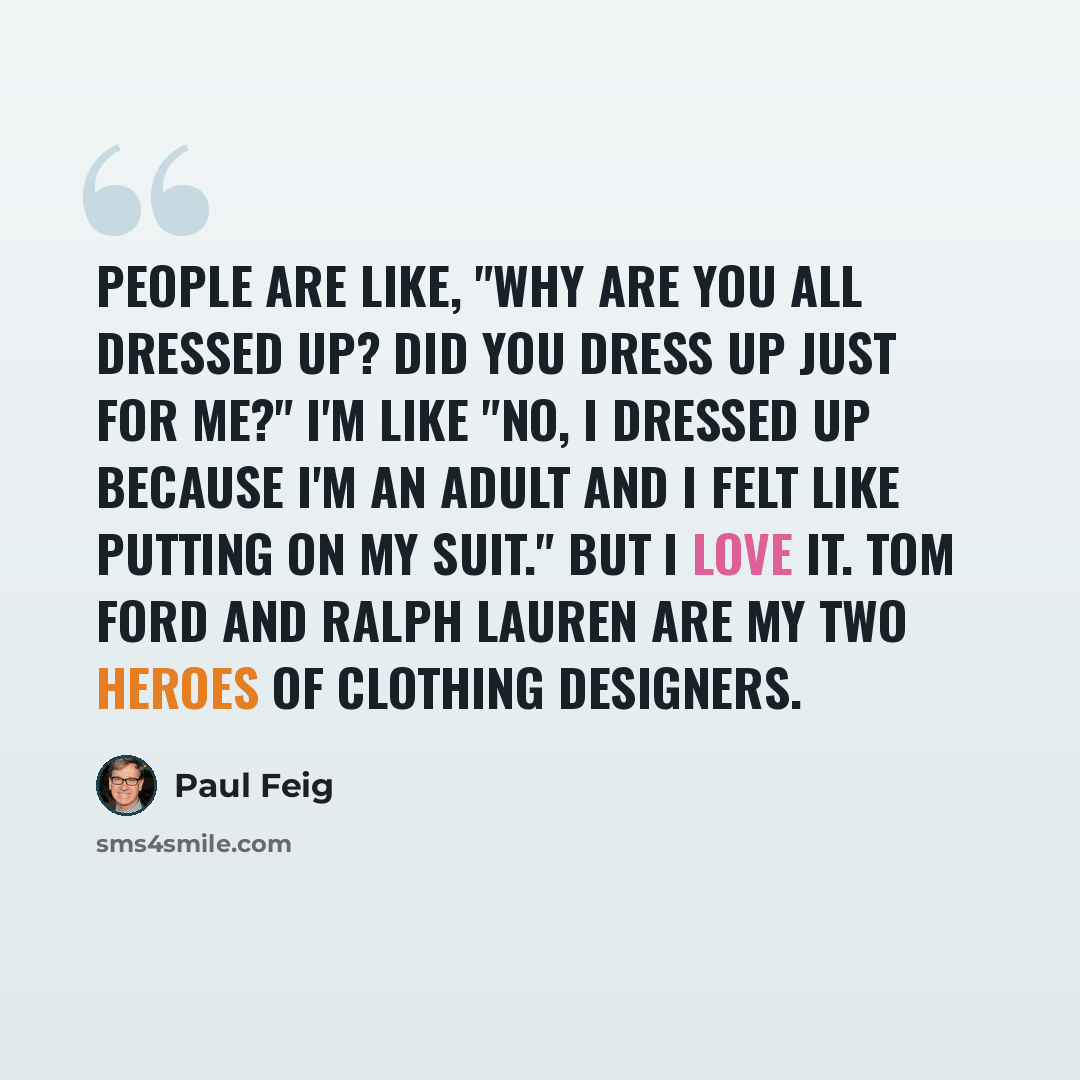 “People are like, "Why are you all dressed up? Did you dress up just for me?" I'm like "No, I dressed up because I'm an adult and I felt like putting on my suit." But I love it. Tom Ford and Ralph Lauren are my two heroes of clothing designers.” quote by Paul Feig
