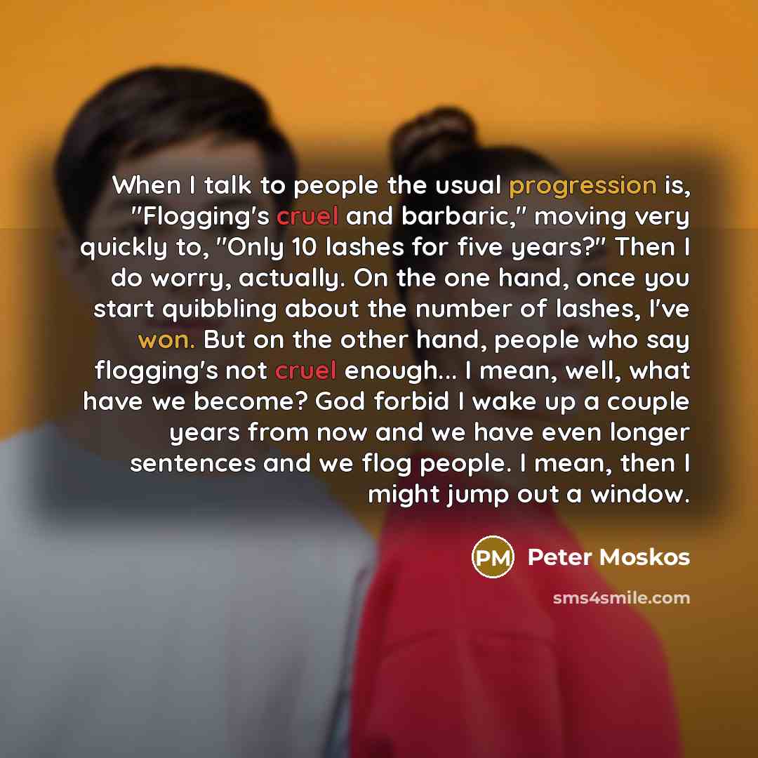 “When I talk to people the usual progression is, "Flogging's cruel and barbaric," moving very quickly to, "Only 10 lashes for five years?" Then I do worry, actually. On the one hand, once you start quibbling about the number of lashes, I've won. But on the other hand, people who say flogging's not…” quote by Peter Moskos
