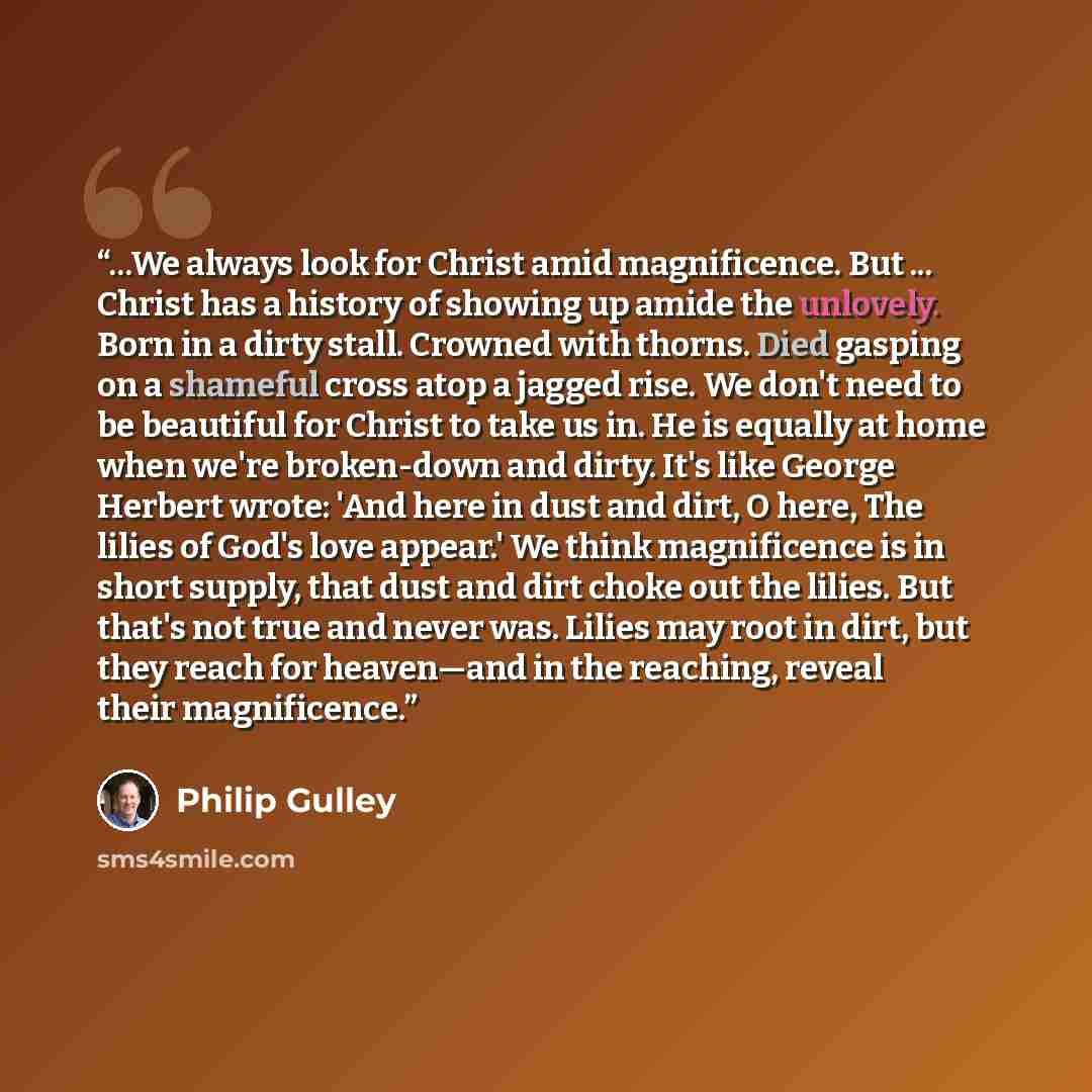 “...We always look for Christ amid magnificence. But ... Christ has a history of showing up amide the unlovely. Born in a dirty stall. Crowned with thorns. Died gasping on a shameful cross atop a jagged rise. We don't need to be beautiful for Christ to take us in. He is equally at home when we're…” quote by Philip Gulley