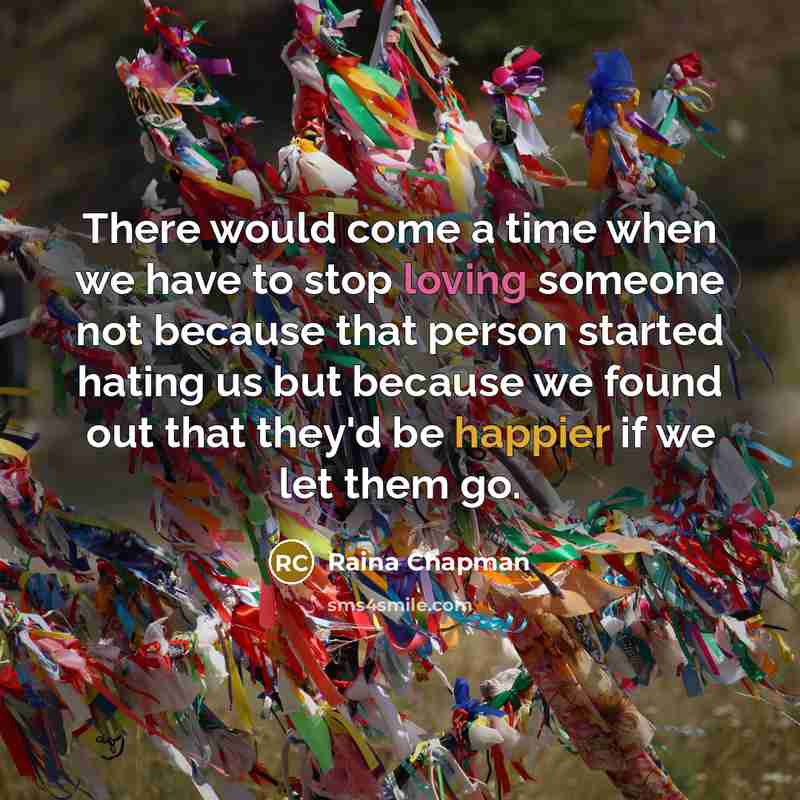 “There would come a time when we have to stop loving someone not because that person started hating us but because we found out that they'd be happier if we let them go.” quote by Raina Chapman