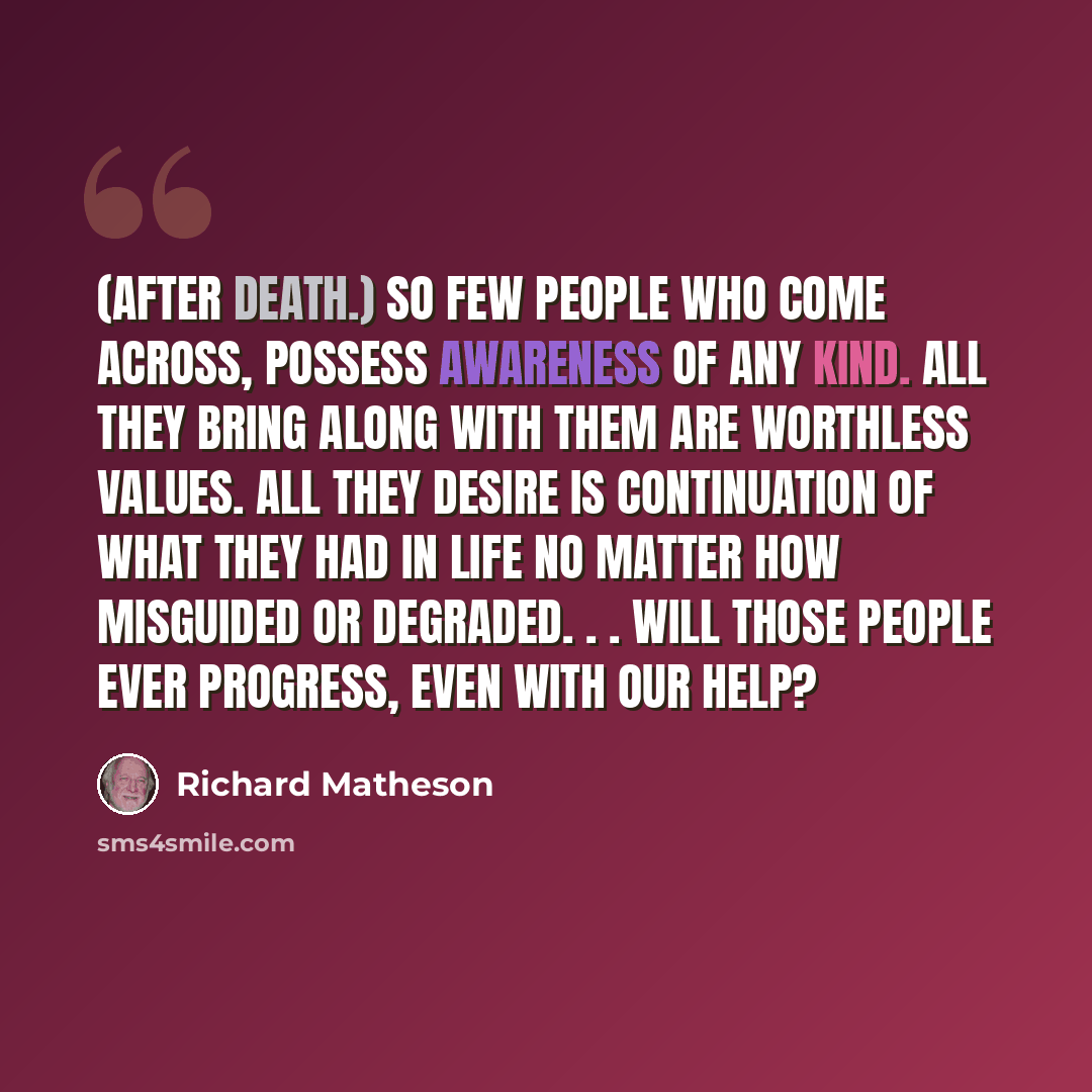 “(After death.) So few people who come across, possess awareness of any kind. All they bring along with them are worthless values. All they desire is continuation of what they had in life no matter how misguided or degraded. . . Will those people ever progress, even with our help?” quote by Richard Matheson