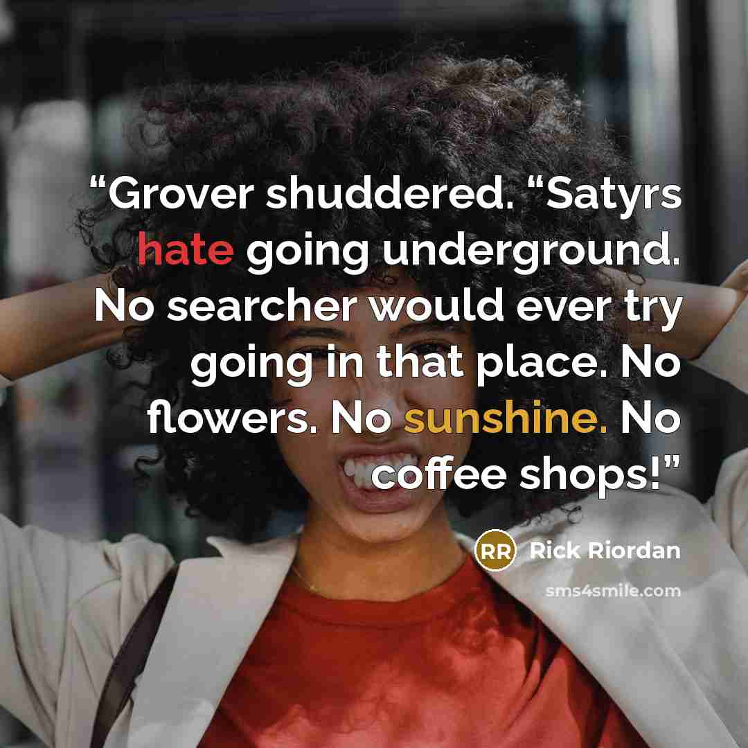 “Grover shuddered. “Satyrs hate going underground. No searcher would ever try going in that place. No flowers. No sunshine. No coffee shops!” quote by Rick Riordan