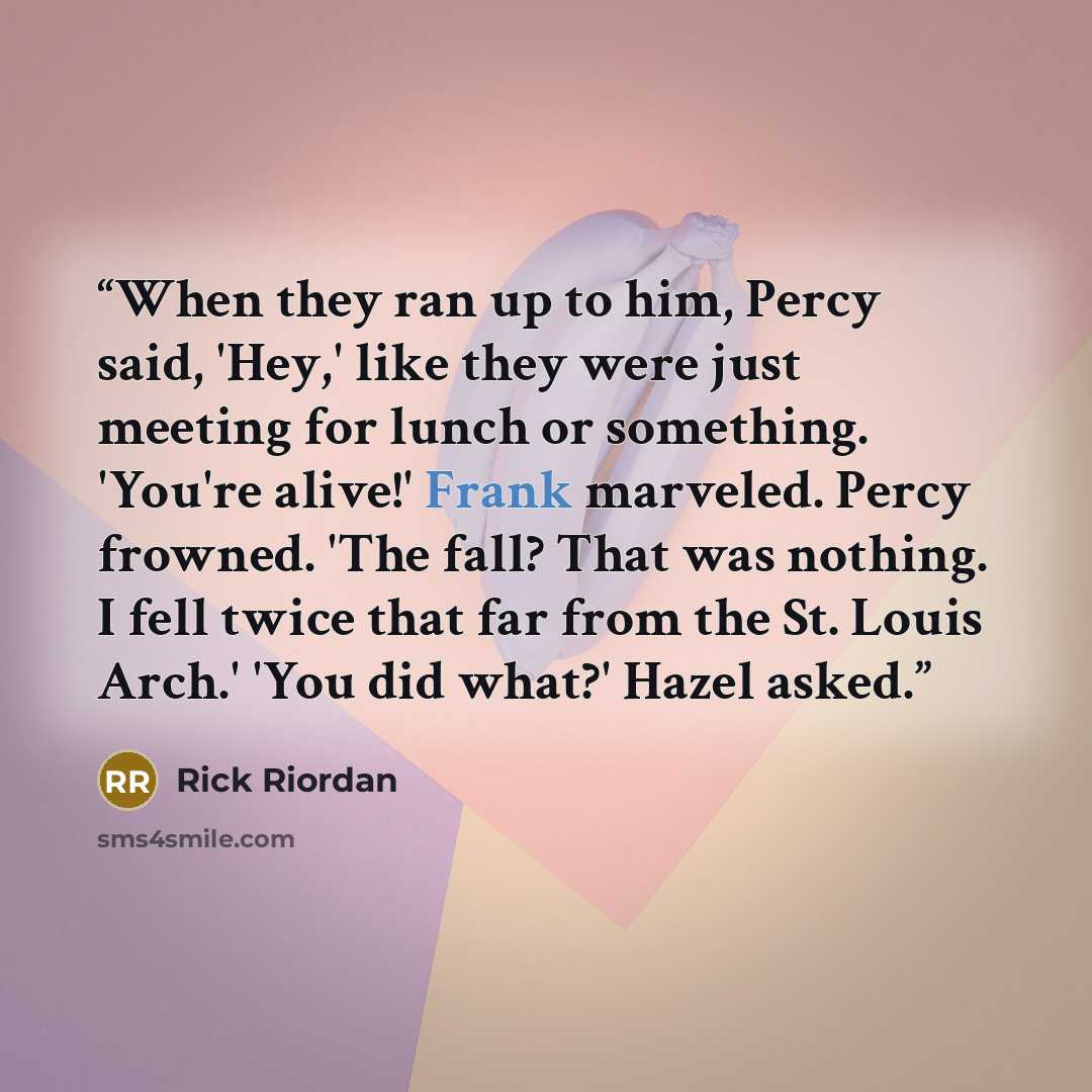 “When they ran up to him, Percy said, 'Hey,' like they were just meeting for lunch or something. 'You're alive!' Frank marveled. Percy frowned. 'The fall? That was nothing. I fell twice that far from the St. Louis Arch.' 'You did what?' Hazel asked.” quote by Rick Riordan