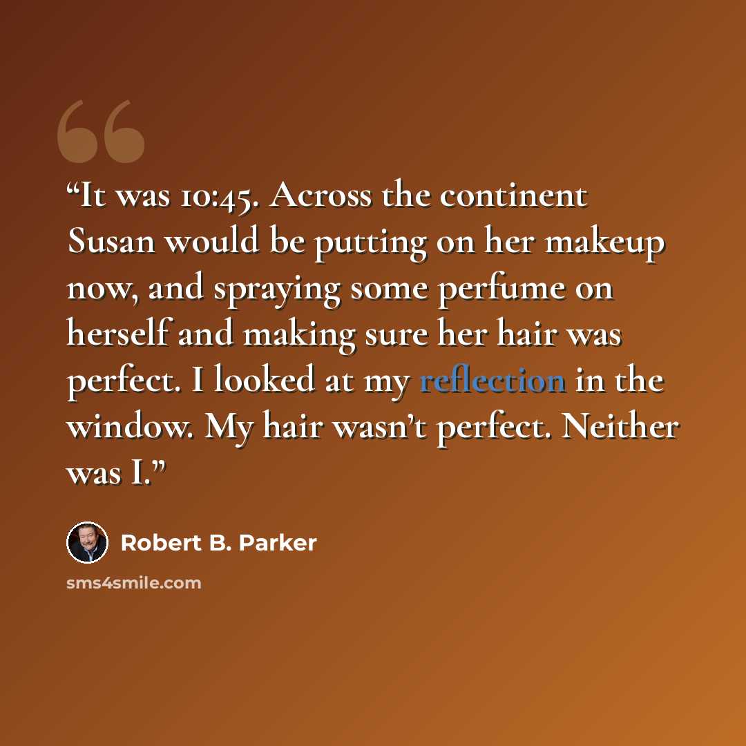 “It was 10:45. Across the continent Susan would be putting on her makeup now, and spraying some perfume on herself and making sure her hair was perfect. I looked at my reflection in the window. My hair wasn’t perfect. Neither was I.” quote by Robert B. Parker