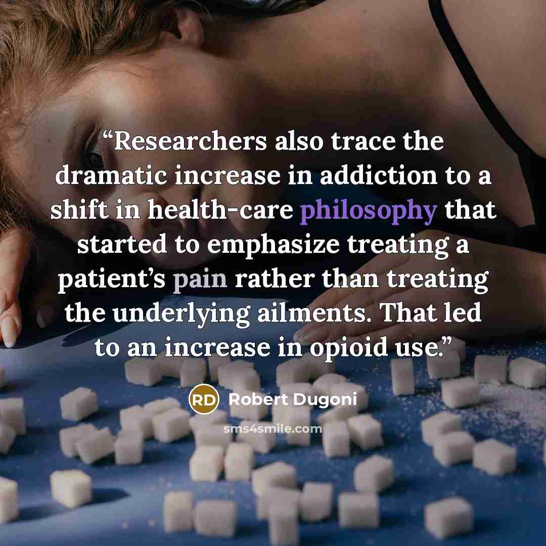 “Researchers also trace the dramatic increase in addiction to a shift in health-care philosophy that started to emphasize treating a patient’s pain rather than treating the underlying ailments. That led to an increase in opioid use.” quote by Robert Dugoni