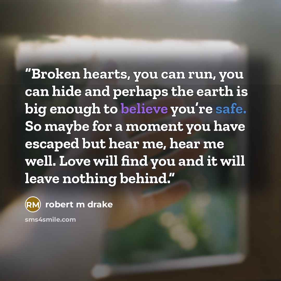 “Broken hearts, you can run, you can hide and perhaps the earth is big enough to believe you’re safe. So maybe for a moment you have escaped but hear me, hear me well. Love will find you and it will leave nothing behind.” quote by robert m drake