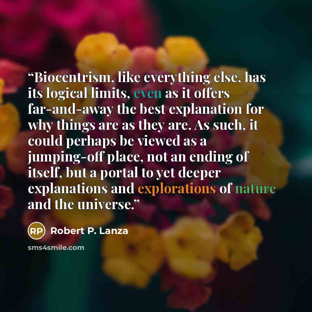 “Biocentrism, like everything else, has its logical limits, even as it offers far-and-away the best explanation for why things are as they are. As such, it could perhaps be viewed as a jumping-off place, not an ending of itself, but a portal to yet deeper explanations and explorations of nature and…” quote by Robert P. Lanza