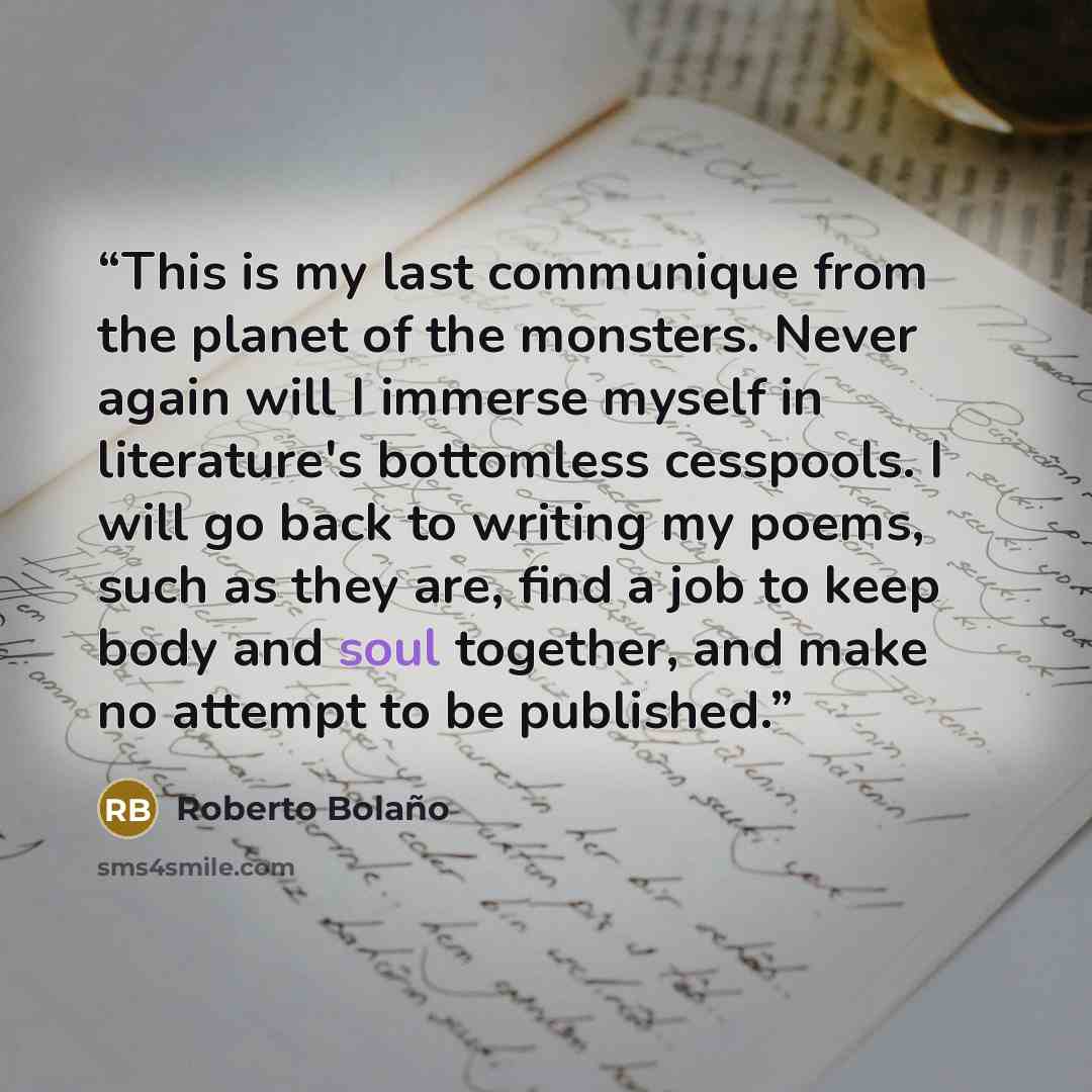 “This is my last communique from the planet of the monsters. Never again will I immerse myself in literature's bottomless cesspools. I will go back to writing my poems, such as they are, find a job to keep body and soul together, and make no attempt to be published.” quote by Roberto Bolaño