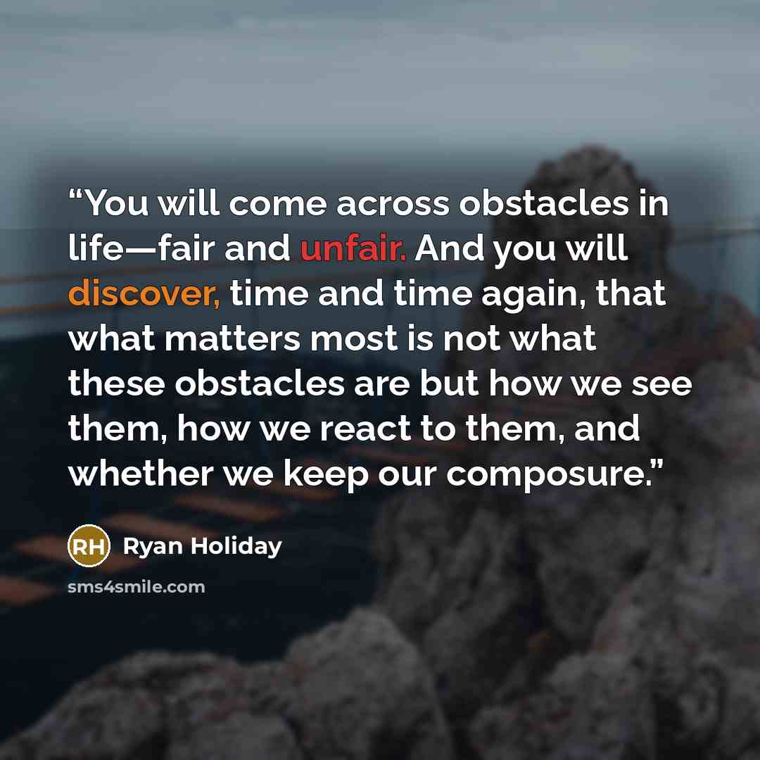 “You will come across obstacles in life—fair and unfair. And you will discover, time and time again, that what matters most is not what these obstacles are but how we see them, how we react to them, and whether we keep our composure.” quote by Ryan Holiday