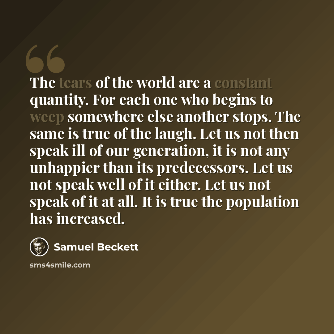 “The tears of the world are a constant quantity. For each one who begins to weep somewhere else another stops. The same is true of the laugh. Let us not then speak ill of our generation, it is not any unhappier than its predecessors. Let us not speak well of it either. Let us not speak of it at…” quote by Samuel Beckett