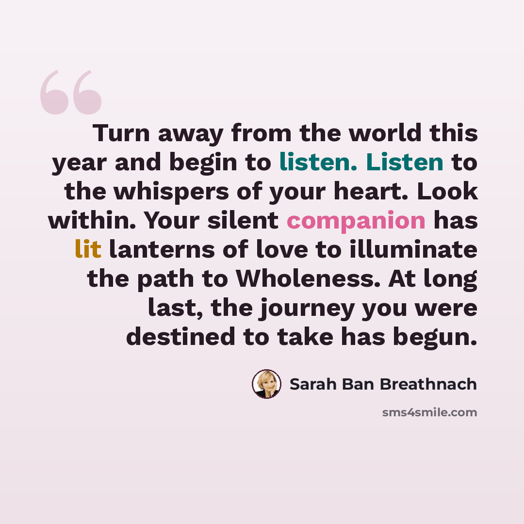 “Turn away from the world this year and begin to listen. Listen to the whispers of your heart. Look within. Your silent companion has lit lanterns of love to illuminate the path to Wholeness. At long last, the journey you were destined to take has begun.” quote by Sarah Ban Breathnach