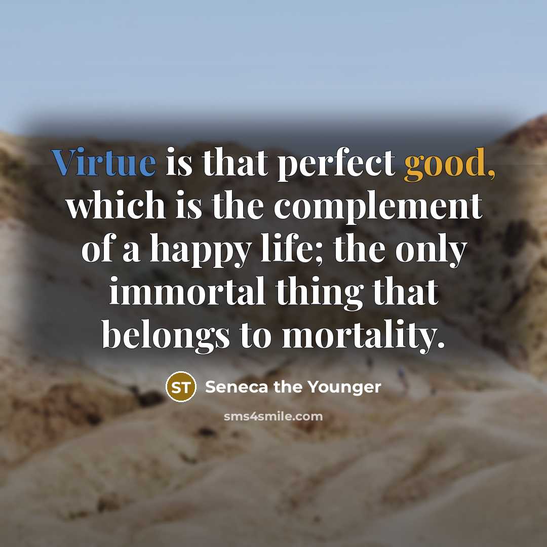 “Virtue is that perfect good, which is the complement of a happy life; the only immortal thing that belongs to mortality.” quote by Seneca the Younger