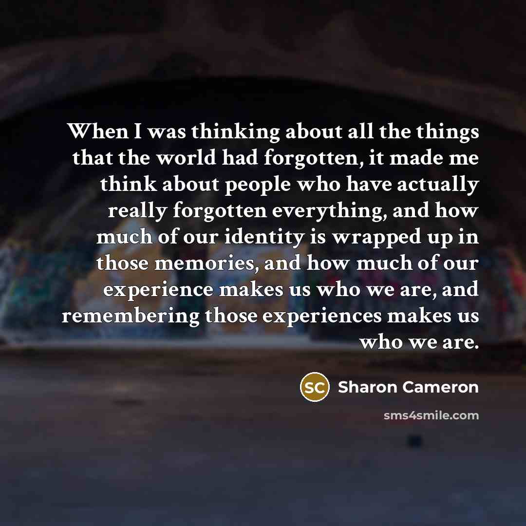 “When I was thinking about all the things that the world had forgotten, it made me think about people who have actually really forgotten everything, and how much of our identity is wrapped up in those memories, and how much of our experience makes us who we are, and remembering those experiences…” quote by Sharon Cameron