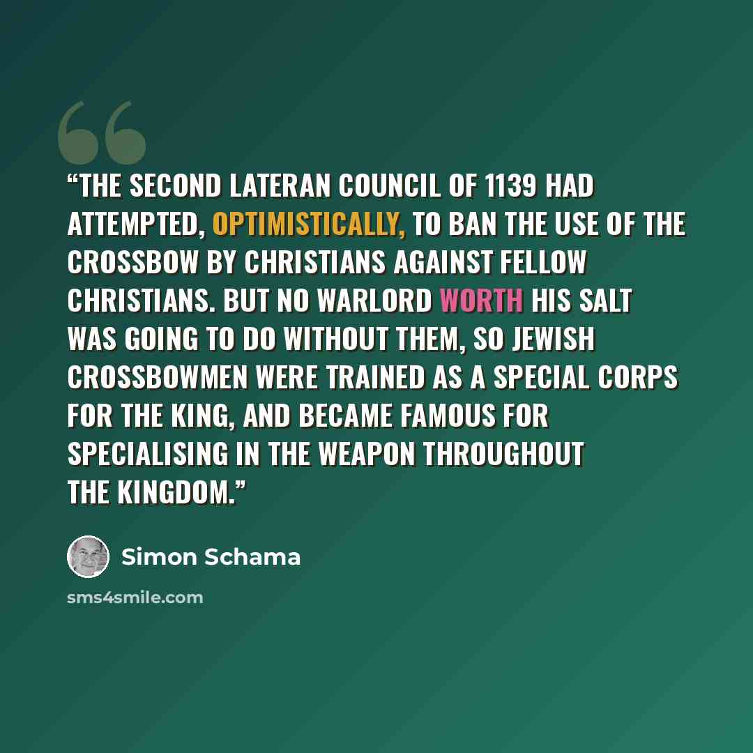 “The second Lateran Council of 1139 had attempted, optimistically, to ban the use of the crossbow by Christians against fellow Christians. But no warlord worth his salt was going to do without them, so Jewish crossbowmen were trained as a special corps for the king, and became famous for…” quote by Simon Schama