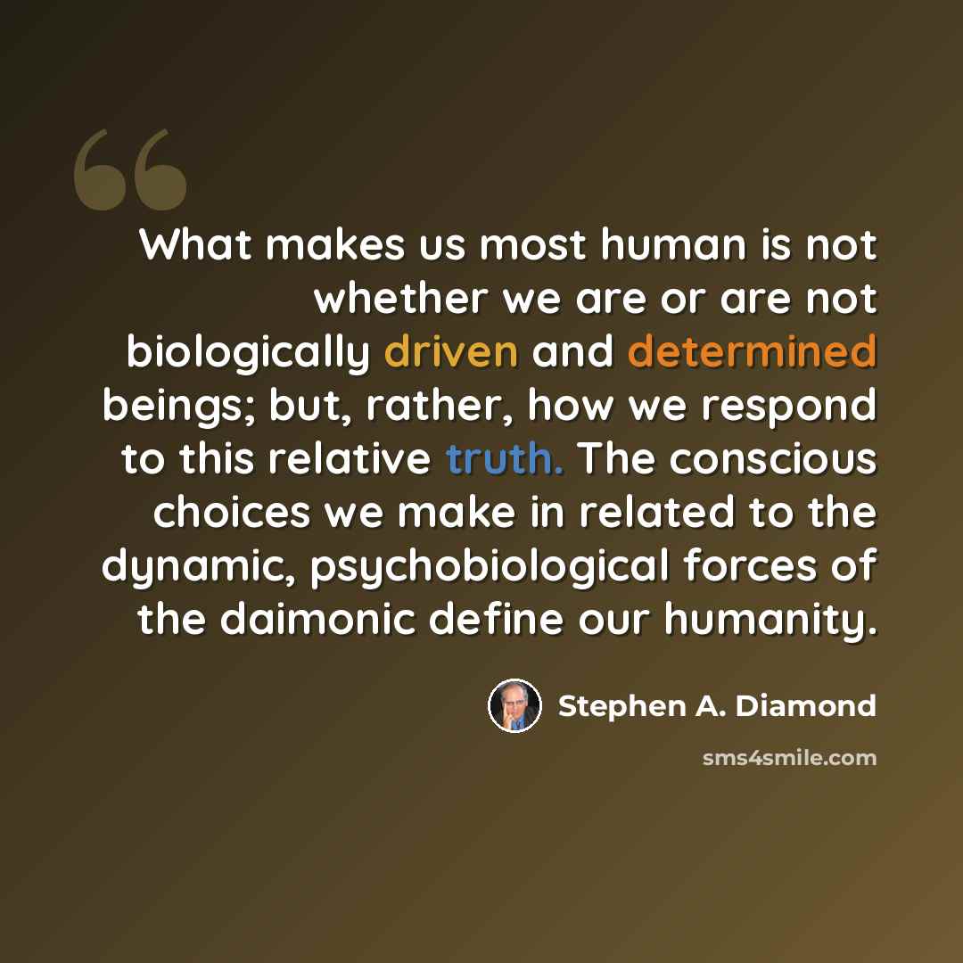 “What makes us most human is not whether we are or are not biologically driven and determined beings; but, rather, how we respond to this relative truth. The conscious choices we make in related to the dynamic, psychobiological forces of the daimonic define our humanity.” quote by Stephen A. Diamond