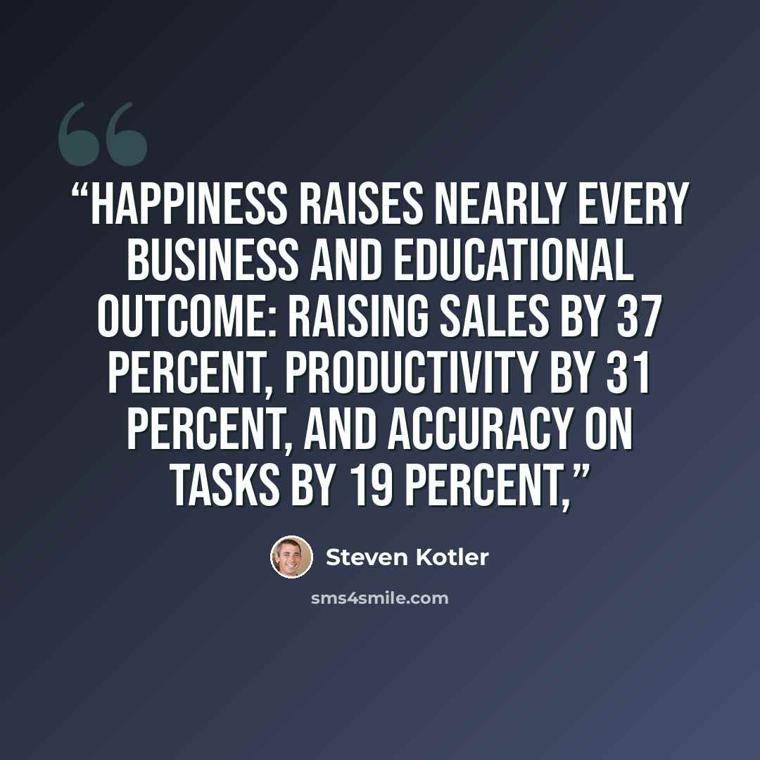 “happiness raises nearly every business and educational outcome: raising sales by 37 percent, productivity by 31 percent, and accuracy on tasks by 19 percent,” quote by Steven Kotler