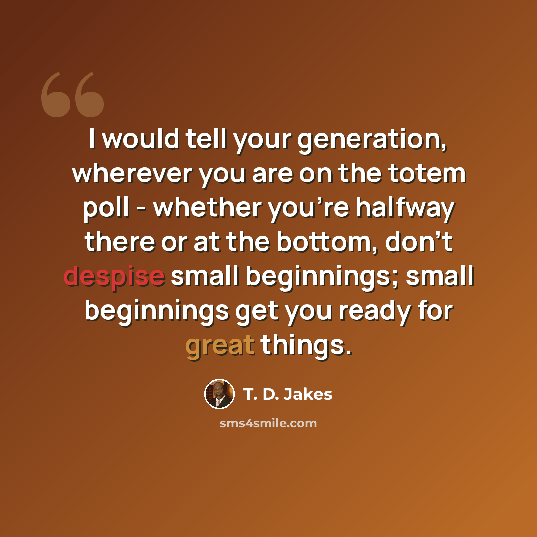 “I would tell your generation, wherever you are on the totem poll - whether you're halfway there or at the bottom, don't despise small beginnings; small beginnings get you ready for great things.” quote by T. D. Jakes