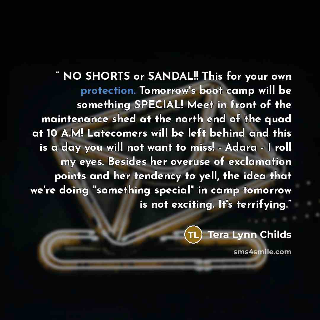 “NO SHORTS or SANDAL!! This for your own protection. Tomorrow's boot camp will be something SPECIAL! Meet in front of the maintenance shed at the north end of the quad at 10 A.M! Latecomers will be left behind and this is a day you will not want to miss! - Adara - I roll my eyes. Besides her…” quote by Tera Lynn Childs