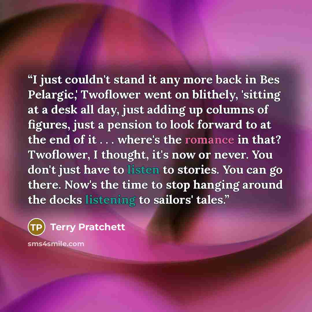 “I just couldn't stand it any more back in Bes Pelargic,' Twoflower went on blithely, 'sitting at a desk all day, just adding up columns of figures, just a pension to look forward to at the end of it . . . where's the romance in that? Twoflower, I thought, it's now or never. You don't just have to…” quote by Terry Pratchett
