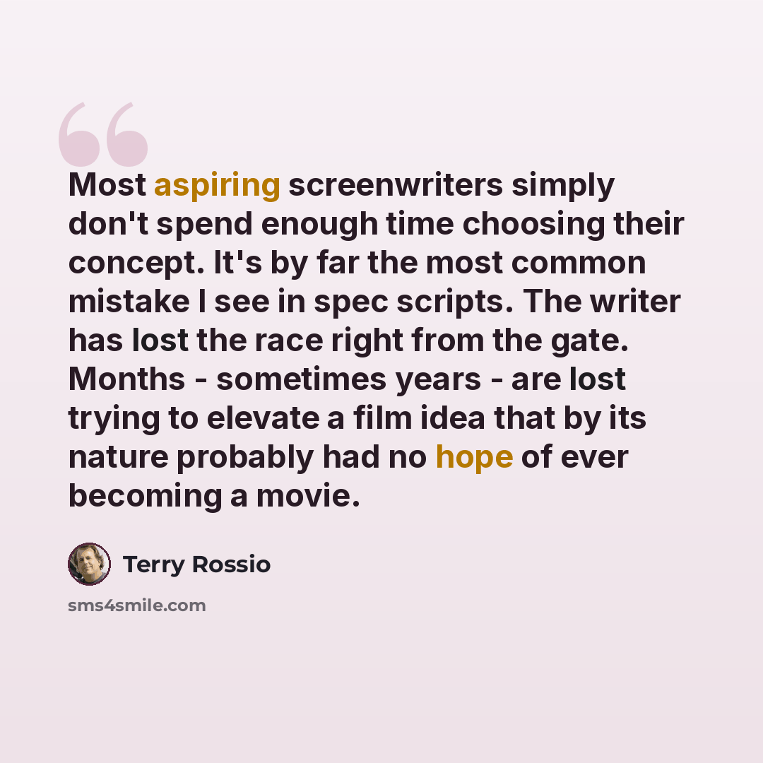 “Most aspiring screenwriters simply don't spend enough time choosing their concept. It's by far the most common mistake I see in spec scripts. The writer has lost the race right from the gate. Months - sometimes years - are lost trying to elevate a film idea that by its nature probably had no hope…” quote by Terry Rossio