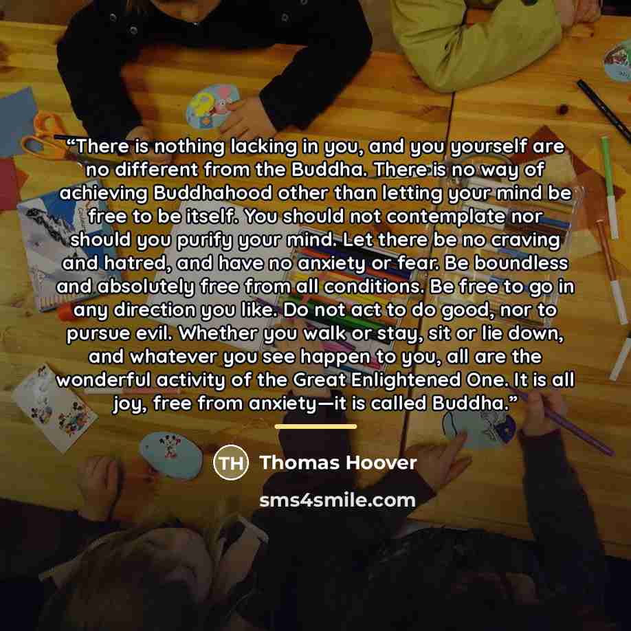 “There is nothing lacking in you, and you yourself are no different from the Buddha. There is no way of achieving Buddhahood other than letting your mind be free to be itself. You should not contemplate nor should you purify your mind. Let there be no craving and hatred, and have no anxiety or…” quote by Thomas Hoover