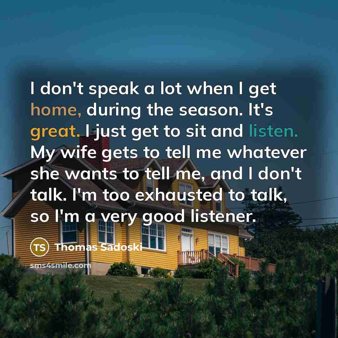 “I don't speak a lot when I get home, during the season. It's great. I just get to sit and listen. My wife gets to tell me whatever she wants to tell me, and I don't talk. I'm too exhausted to talk, so I'm a very good listener.” quote by Thomas Sadoski