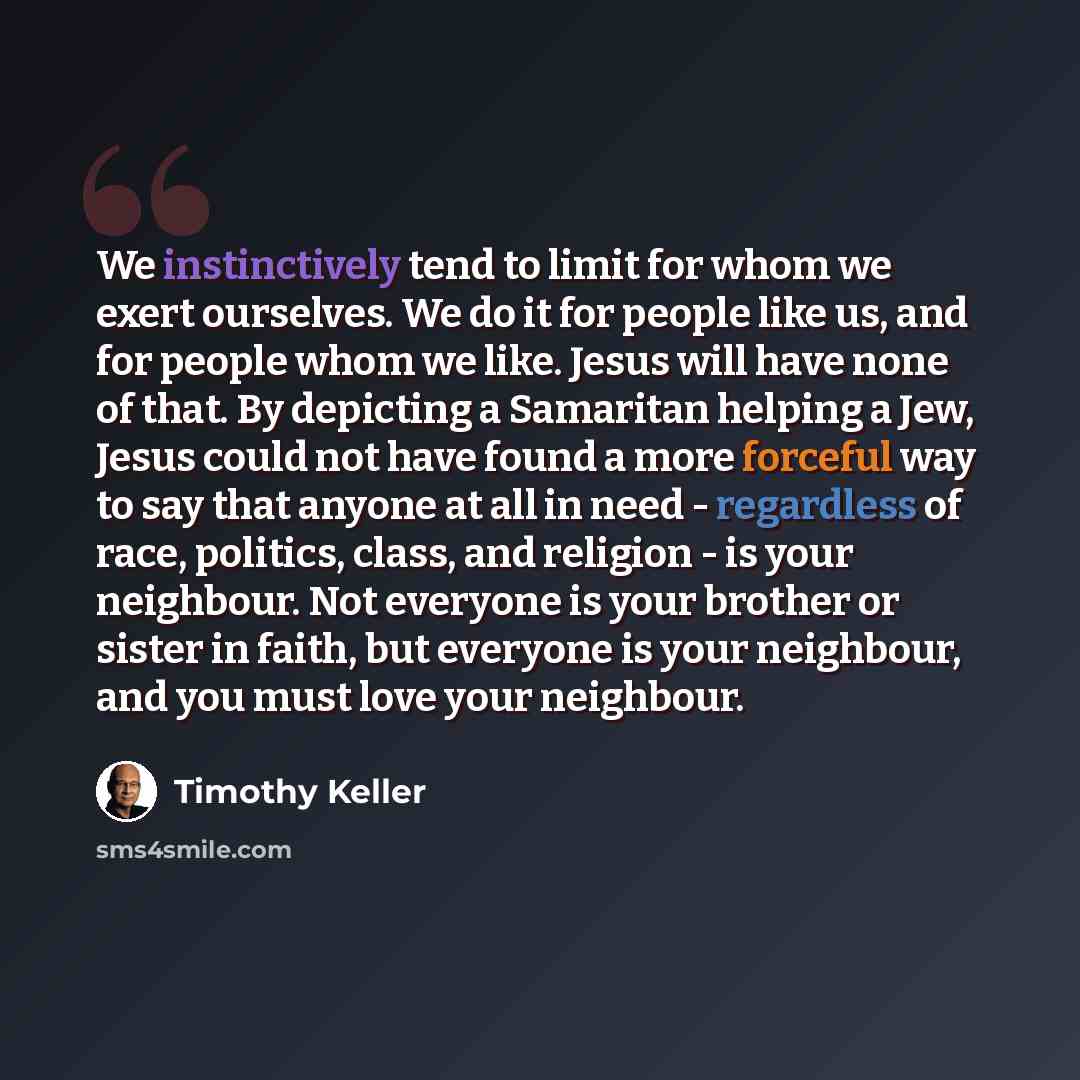 “We instinctively tend to limit for whom we exert ourselves. We do it for people like us, and for people whom we like. Jesus will have none of that. By depicting a Samaritan helping a Jew, Jesus could not have found a more forceful way to say that anyone at all in need - regardless of race…” quote by Timothy Keller