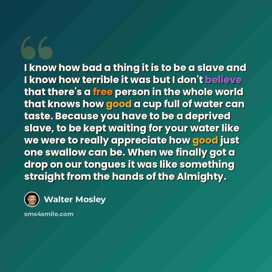 “I know how bad a thing it is to be a slave and I know how terrible it was but I don't believe that there's a free person in the whole world that knows how good a cup full of water can taste. Because you have to be a deprived slave, to be kept waiting for your water like we were to really…” quote by Walter Mosley