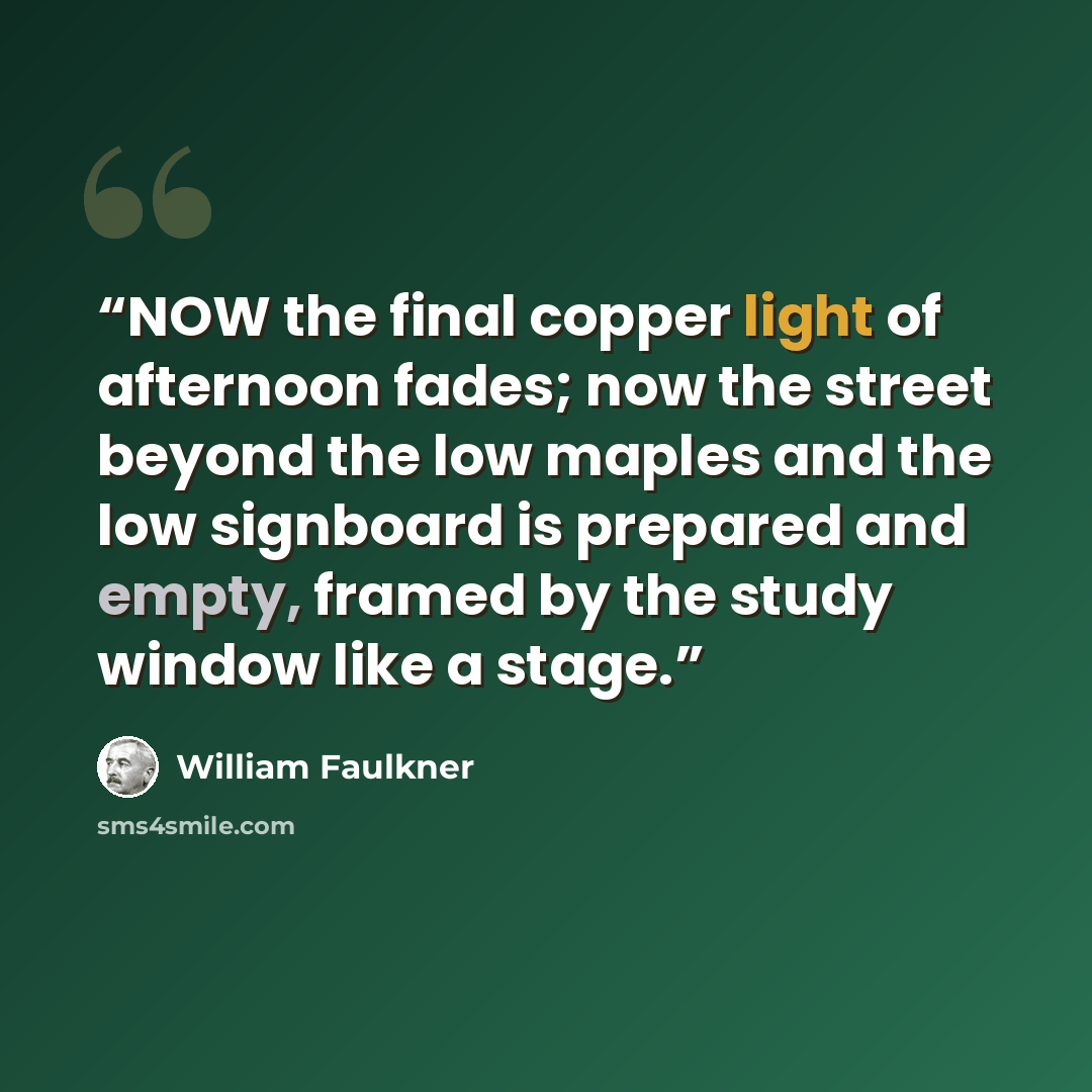 “NOW the final copper light of afternoon fades; now the street beyond the low maples and the low signboard is prepared and empty, framed by the study window like a stage.” quote by William Faulkner