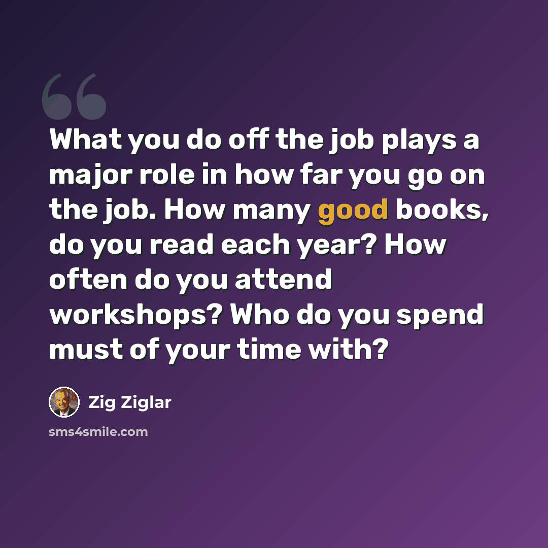 “What you do off the job plays a major role in how far you go on the job. How many good books, do you read each year? How often do you attend workshops? Who do you spend must of your time with?” quote by Zig Ziglar
