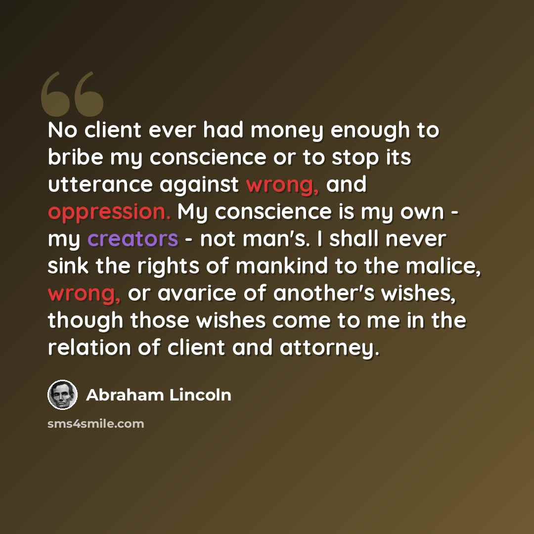“No client ever had money enough to bribe my conscience or to stop its utterance against wrong, and oppression. My conscience is my own - my creators - not man's. I shall never sink the rights of mankind to the malice, wrong, or avarice of another's wishes, though those wishes come to me in the…” quote by Abraham Lincoln