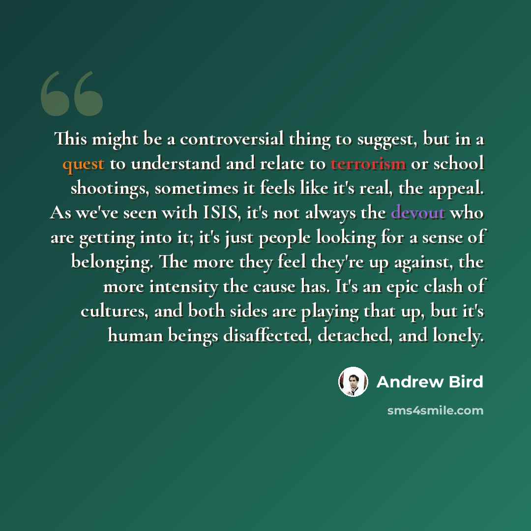 “This might be a controversial thing to suggest, but in a quest to understand and relate to terrorism or school shootings, sometimes it feels like it's real, the appeal. As we've seen with ISIS, it's not always the devout who are getting into it; it's just people looking for a sense of belonging…” quote by Andrew Bird