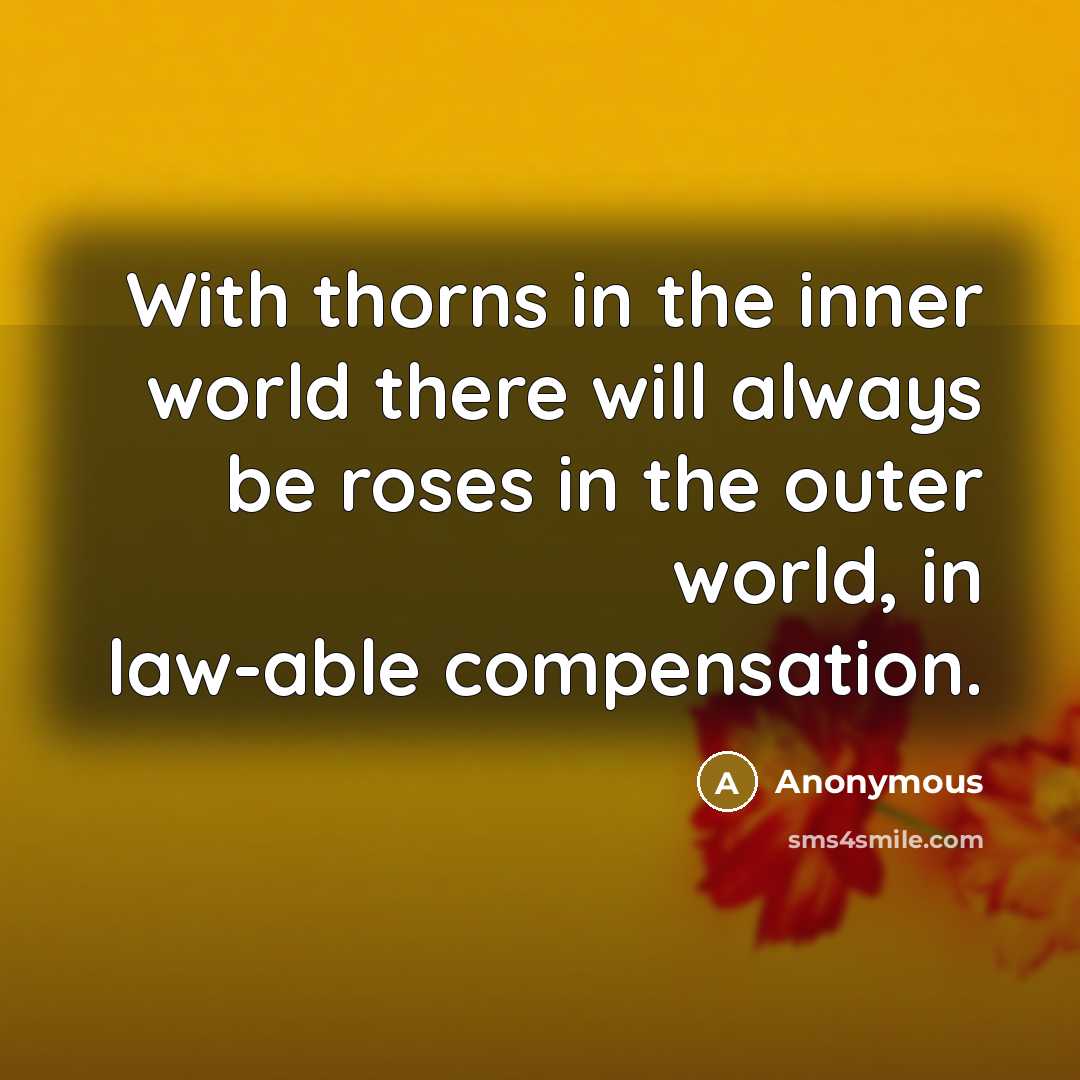 “With thorns in the inner world there will always be roses in the outer world, in law-able compensation.” quote by Anonymous
