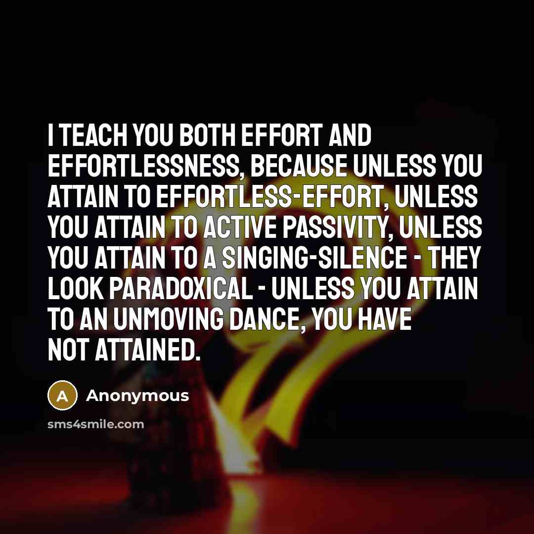 “I teach you both effort and effortlessness, because unless you attain to effortless-effort, unless you attain to active passivity, unless you attain to a singing-silence - they look paradoxical - unless you attain to an unmoving dance, you have not attained.” quote by Anonymous